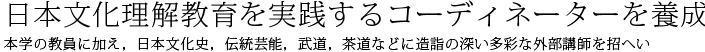 日本文化理解教育を実践するコーディネーターを養成　本学の教員に加え，日本文化史，伝統芸能，武道，茶道などに造詣の深い多彩な外部講師を招へい