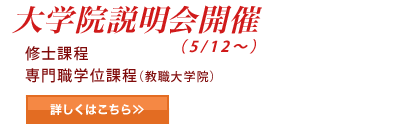 大学院説明会開催(5/12~) 修士課程 専門職学位過程(教職大学院) 詳しくはこちら