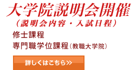大学院説明会開催（説明会内容・入試日程 他） 修士課程 専門職学位過程（教職大学院） 詳しくはこちら