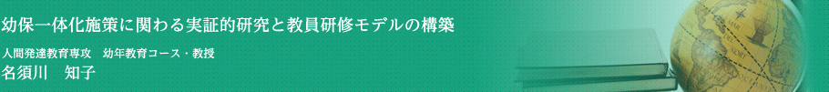 幼保一体化施策に関わる実証的研究と教員研修モデルの構築　人間発達教育専攻　幼年教育コース・教授　名須川　知子