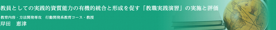 教員としての実践的資質能力の有機的統合と形成を促す「教職実践演習」の実施と評価　学校教育研究科　教科内容・方法開発専攻・教授　岸田　恵津