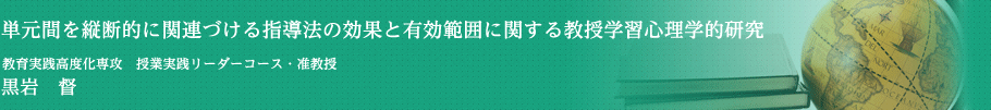 単元間を縦断的に関連づける指導法の効果と有効範囲に関する教授学習心理学的研究　授業実践リーダーコース・准教授・教授　黒岩　督