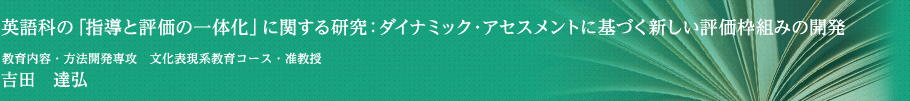 英語科の「指導と評価の一体化」に関する研究：ダイナミック・アセスメントに基づく新しい評価枠組みの開発　学校教育研究科・教育内容・方法開発専攻・准教授　吉田　達弘