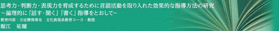 思考力・判断力・表現力を育成するために言語活動を取り入れた効果的な指導方法の研究～論理的に「話す・聞く」「書く」指導をとおして～　学校教育研究科　文化表現系教育コース・教授　堀江　祐爾