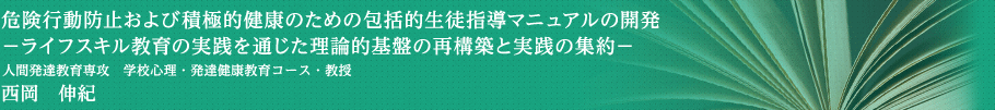 危険行動防止および積極的健康のための包括的生徒指導マニュアルの開発－ライフスキル教育の実践を通じた理論的基盤の再構築と実践の集約－　人間発達教育専攻・学校心理・発達健康教育コース・教授　西岡　伸紀