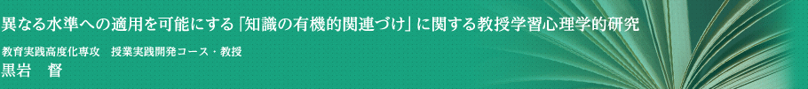 異なる水準への適用を可能にする「知識の有機的関連づけ」に関する教授学習心理学的研究　授業実践開発コース・教授　黒岩　督