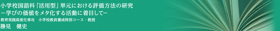 小学校国語科「活用型」単元における評価方法の研究―学びの価値をメタ化する活動に着目して―　教育実践高度化専攻・小学校教員養成特別コース・教授　勝見　健史