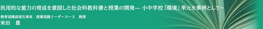 汎用的な能力の育成を意図した社会科教科書と授業の開発— 小中学校「環境」単元を事例として－　教育実践高度化専攻　授業実践リーダーコース・教授　米田　豊