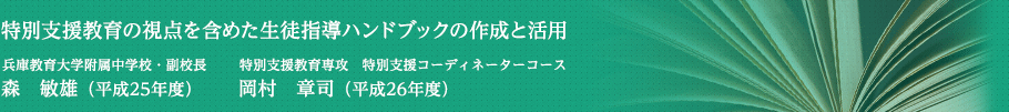 特別支援教育の視点を含めた生徒指導ハンドブックの作成と活用　兵庫教育大学附属中学校・副校長　森　敏雄（平成25年度）・特別支援教育専攻　特別支援コーディネーターコース　岡村　章司（平成26年度）