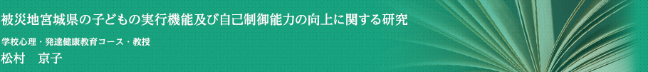 被災地宮城県の子どもの実行機能及び自己制御能力の向上に関する研究　学校心理・発達健康教育コース・教授　松村　京子