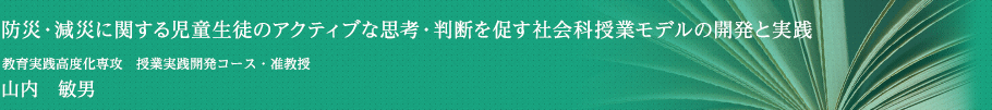 防災・減災に関する児童生徒のアクティブな思考・判断を促す社会科授業モデルの開発と実践　教育実践高度化専攻 授業実践開発コース ・ 准教授　山内 敏男