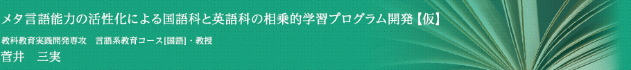 メタ言語能力の活性化による国語科と英語科の相乗的学習プログラム開発【仮】　教科教育実践開発専攻　言語系教育コース[国語]・准教授　菅井　三実