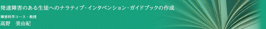 発達障害のある生徒へのナラティブ・インタベンション・ガイドブックの作成　障害科学コース・教授　高野 美由紀