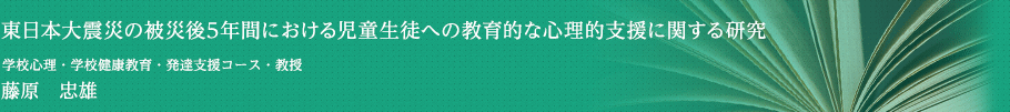 東日本大震災の被災後５年間における児童生徒への教育的な心理的支援に関する研究　学校心理･学校健康教育･発達支援コース・教授　藤原 忠雄
