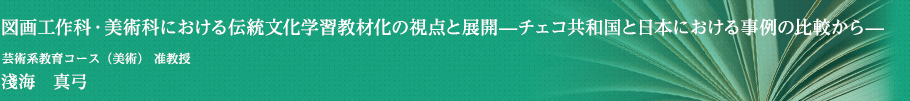 図画工作科・美術科における伝統文化学習教材化の視点と展開-チェコ共和国と日本における事例の比較から-　芸術系教育コース（美術） 准教授　淺海　真弓