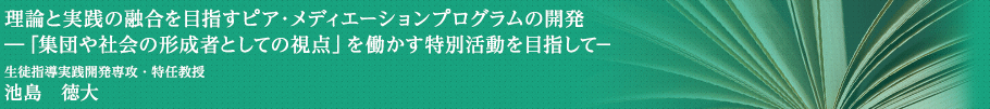 理論と実践の融合を目指すピア・メディエーションプログラムの開発―「集団や社会の形成者としての視点」を働かす特別活動を目指して－　生徒指導実践開発専攻・特任教授　池島　徳大