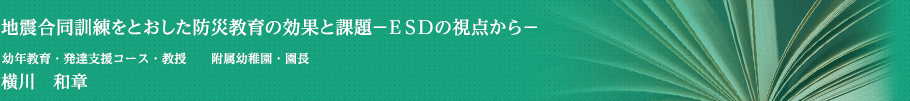 地震合同訓練をとおした防災教育の効果と課題－ＥＳＤの視点から－　幼年教育・発達支援コース・教授　附属幼稚園・園長　横川　和章