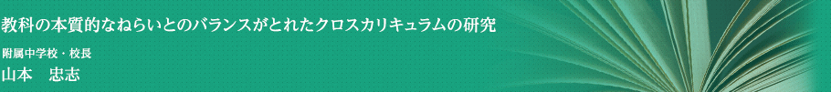 教科の本質的なねらいとのバランスがとれたクロスカリキュラムの研究　附属中学校・校長　山本　忠志