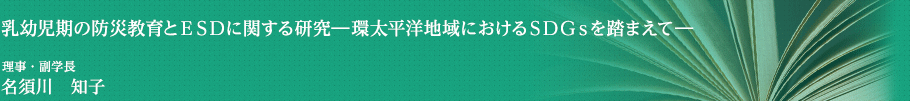 乳幼児期の防災教育とＥＳＤに関する研究―環太平洋地域におけるＳＤＧｓを踏まえて　理事・副学長　名須川　知子