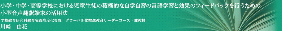 小学・中学・高等学校における児童生徒の積極的な自学自習の言語学習と効果のフィードバックを行うための小型音声翻訳端末の活用法　学校教育研究科教育実践高度化専攻 グローバル化推進教育リーダーコース・准教授　川﨑 由花