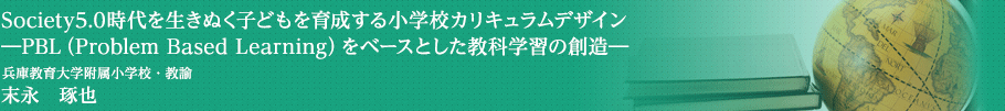 Society5.0時代を生きぬく子どもを育成する小学校カリキュラムデザイン―PBL（Problem Based Learning）をベースとした教科学習の創造―　兵庫教育大学附属小学校・教諭　末永　琢也