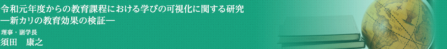 令和元年度からの教育課程における学びの可視化に関する研究―新カリの教育効果の検証―　理事・副学長　須田　康之