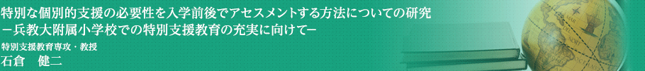 特別な個別的支援の必要性を入学前後でアセスメントする方法についての研究－兵教大附属小学校での特別支援教育の充実に向けて－
　特別支援教育専攻・教授　石倉　健二