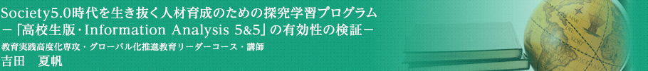 Society5.0時代を生き抜く人材育成のための探究学習プログラム―「高校生版・Information Analysis 5&5」の有効性の検証―　教育実践高度化専攻・グローバル化推進教育リーダーコース・講師　吉田　夏帆